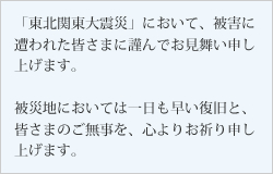 「東北関東大震災」において、被害に遭われた皆さまに謹んでお見舞い申し上げます。被災地においては一日も早い復旧と、皆さまのご無事を、心よりお祈り申し上げます。