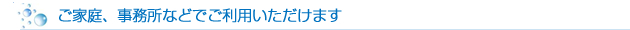 ご家庭、事務所などでご利用いただけます